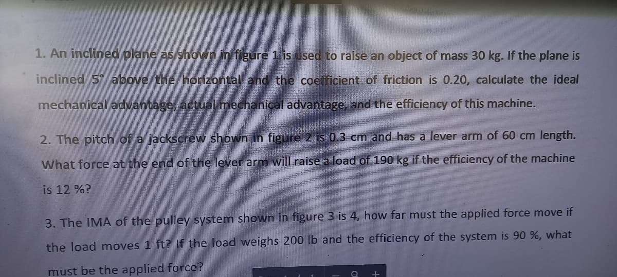 1. An inclined plane as shown in figure 1 is used to raise an object of mass 30 kg. If the plane is
inclined 5 above/the horizontal and the coefficient of friction is 0.20, calculate the ideal
mechanical advantage, actual mechanical advantage, and the efficiency of this machine.
2. The pitch of a jackscrew shown in figure 2 is 0.3 cm and has a lever arm of 60 cm length.
What force at the end of the lever arm will raise a load of 190 kg if the efficiency of the machine
is 12 %?
3. The IMA of the pulley system shown in figure 3 is 4, how far must the applied force move if
the load moves 1 ft? If the load weighs 200 lb and the efficiency of the system is 90 %, what
must be the applied force?
