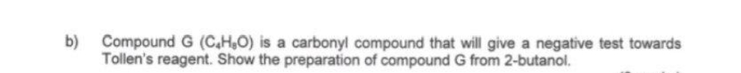 b)
Compound G (C4H₂O) is a carbonyl compound that will give a negative test towards
Tollen's reagent. Show the preparation of compound G from 2-butanol.