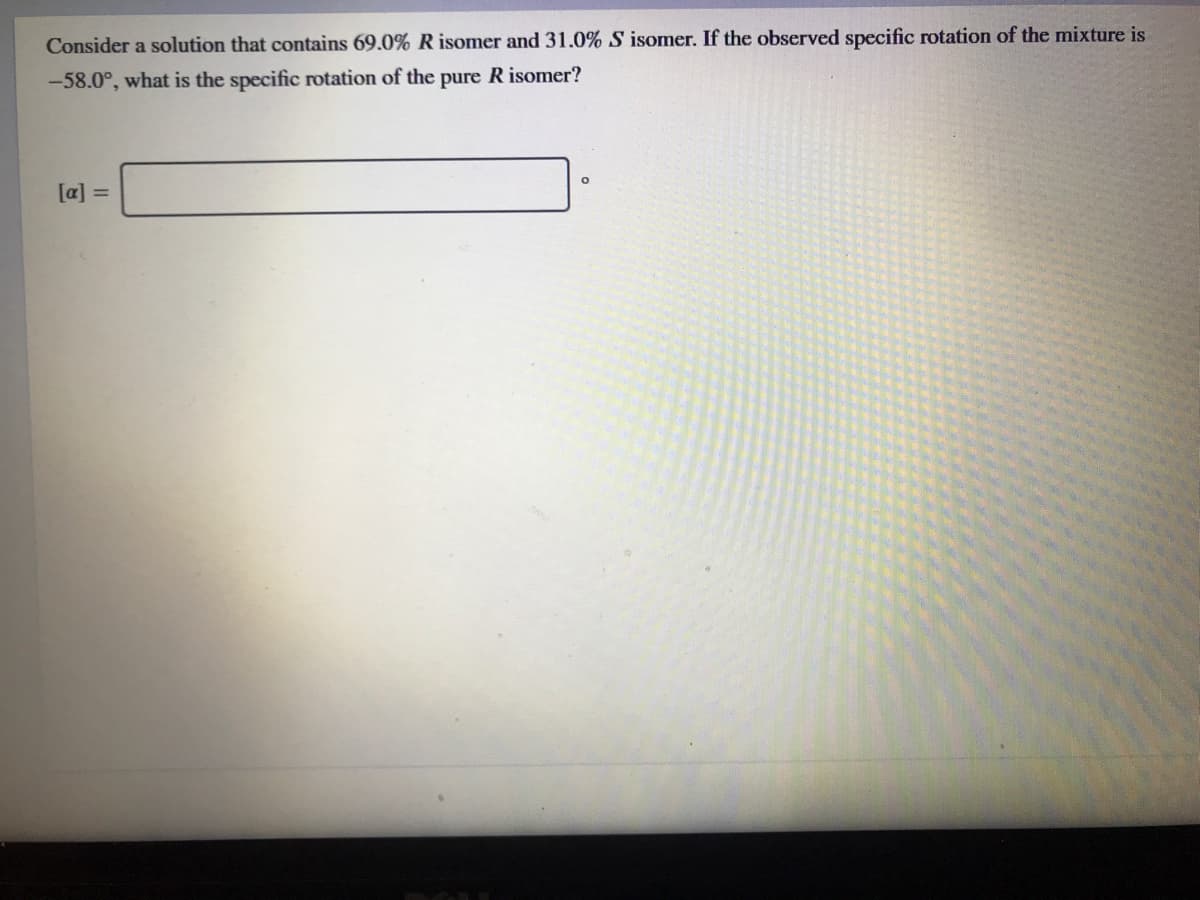 Consider a solution that contains 69.0% R isomer and 31.0% S isomer. If the observed specific rotation of the mixture is
-58.0°, what is the specific rotation of the pure R isomer?
[a] =
