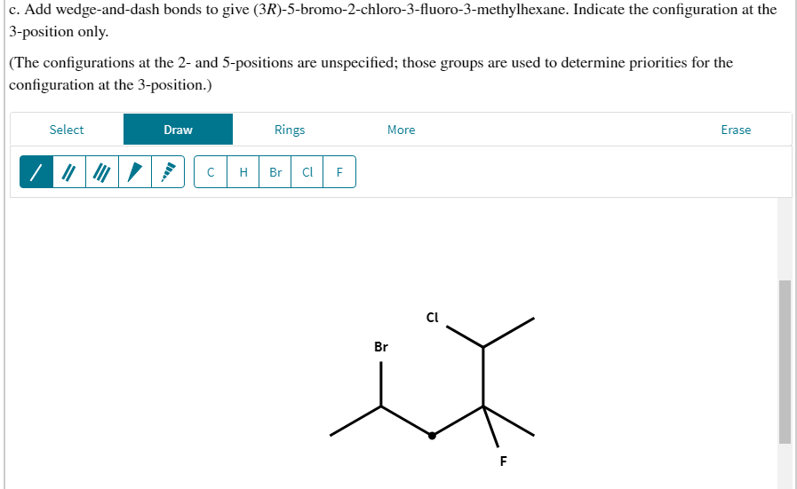 c. Add wedge-and-dash bonds to give (3R)-5-bromo-2-chloro-3-fluoro-3-methylhexane. Indicate the configuration at the
3-position only.
(The configurations at the 2- and 5-positions are unspecified; those groups are used to determine priorities for the
configuration at the 3-position.)
Select
Draw
Rings
More
Erase
H
Br
Cl
