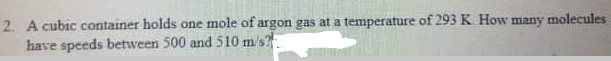 2. A cubic container holds one mole of argon gas at a temperature of 293 K. How many molecules
have speeds between 500 and 510 m/s?
