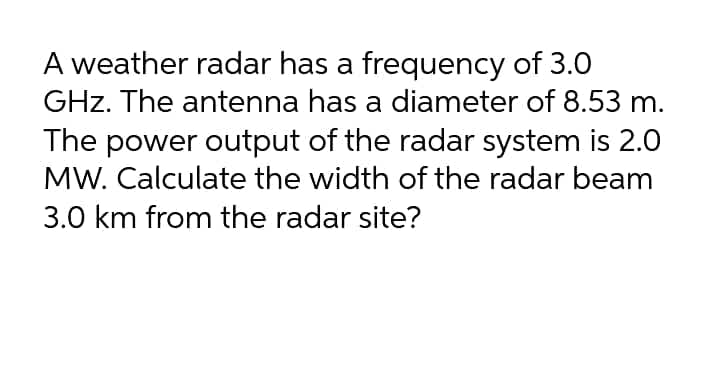 A weather radar has a frequency of 3.0
GHz. The antenna has a diameter of 8.53 m.
The power output of the radar system is 2.0
MW. Calculate the width of the radar beam
3.0 km from the radar site?
