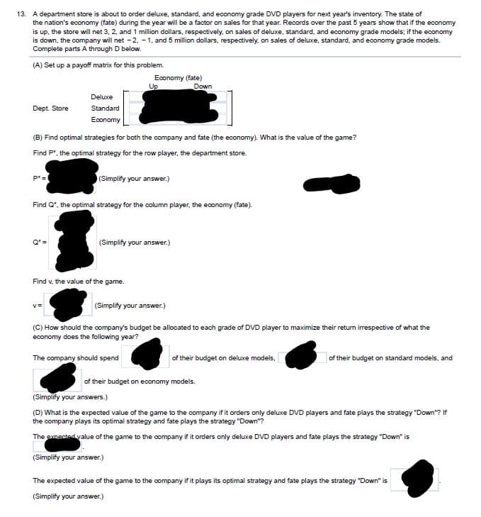 13. A department store is about to order deluxe, standard, and economy grade DVD players for next year's inventory. The state of
the nation's economy (fate) during the year will be a factor on sales for that year. Records over the past 5 years show that if the economy
is up, the store will net 3, 2, and 1 million dollars, respectively, on sales of deluxe, standard, and economy grade models; if the economy
is down, the company will net -2, -1, and 5 million dollars, respectively, on sales of deluxe, standard, and economy grade models.
Complete parts A through D below.
(A) Set up a payoff matrix for this problem.
Up
Economy (fate)
Down
Dept. Store
Deluxe
Standard
Economy
(B) Find optimal strategies for both the company and fate (the economy). What is the value of the game?
Find P*, the optimal strategy for the row player, the department store.
P*=
(Simplify your answer.)
Find Q", the optimal strategy for the column player, the economy (fate).
Q' =
(Simplify your answer.)
Find v, the value of the game.
v=
(Simplify your answer.)
(C) How should the company's budget be allocated to each grade of DVD player to maximize their return irrespective of what the
economy does the following year?
The company should spend
of their budget on deluxe models,
of their budget on standard models, and
of their budget on economy models.
(Simplify your answers.)
(D) What is the expected value of the game to the company if it orders only deluxe DVD players and fate plays the strategy "Down"? If
the company plays its optimal strategy and fate plays the strategy "Down"?
The expected value of the game to the company if it orders only deluxe DVD players and fate plays the strategy "Down" is
(Simplify your answer.)
The expected value of the game to the company if it plays its optimal strategy and fate plays the strategy "Down" is
(Simplify your answer.)