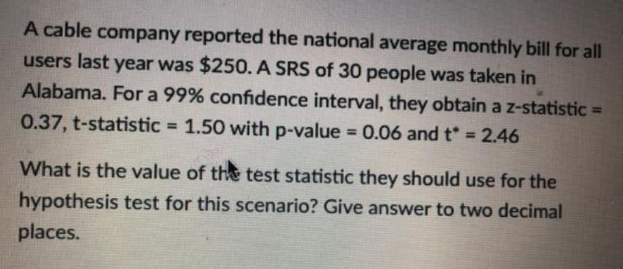 A cable company reported the national average monthly bill for all
users last year was $250. A SRS of 30 people was taken in
Alabama. For a 99% confidence interval, they obtain a z-statistic =
0.37, t-statistic 1.50 with p-value 0.06 and t* = 2.46
%3D
%3D
%3D
What is the value of the test statistic they should use for the
hypothesis test for this scenario? Give answer to two decimal
places.
