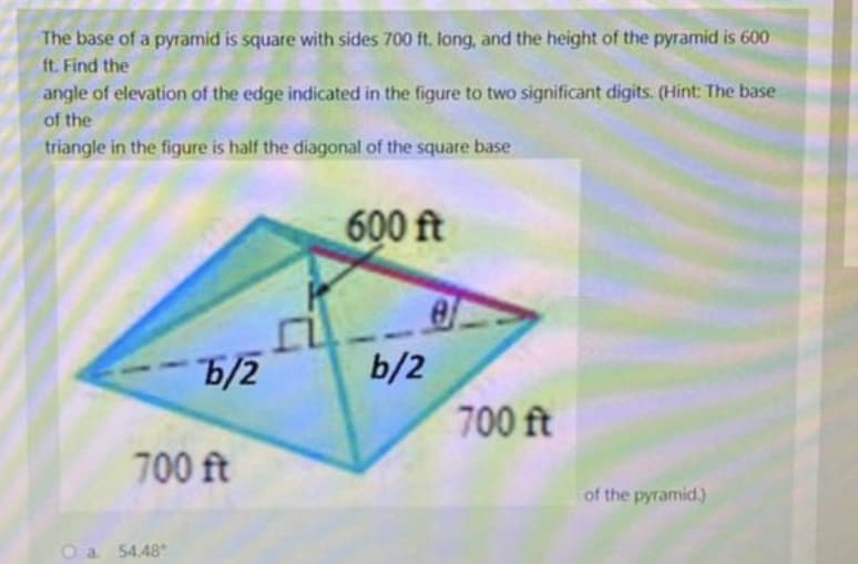 The base of a pyramid is square with sides 700 ft. long, and the height of the pyramid is 600
ft. Find the
angle of elevation of the edge indicated in the figure to two significant digits. (Hint: The base
of the
triangle in the figure is half the diagonal of the square base
600 ft
6/2
b/2
700 ft
700 ft
of the pyramid.)
O a 54.48*
