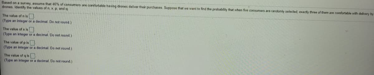 Based on a survey, assume that 46% of consumers are comfortable having drones deliver their purchases. Suppose that we want to find the probability that when five consumers are randomly selected, exactly three
drones. Identify the values of n, x, p, and q
them are comfortable with delivery by
The value of n is
(Type an integer or a decimal. Do not round)
The value of x is
(Type an integer or a decimal. Do not round.)
The value of p is
(Type an integer or a decimal. Do not round.)
The value of q is
(Type an integer or a decimal. Do not round.)
