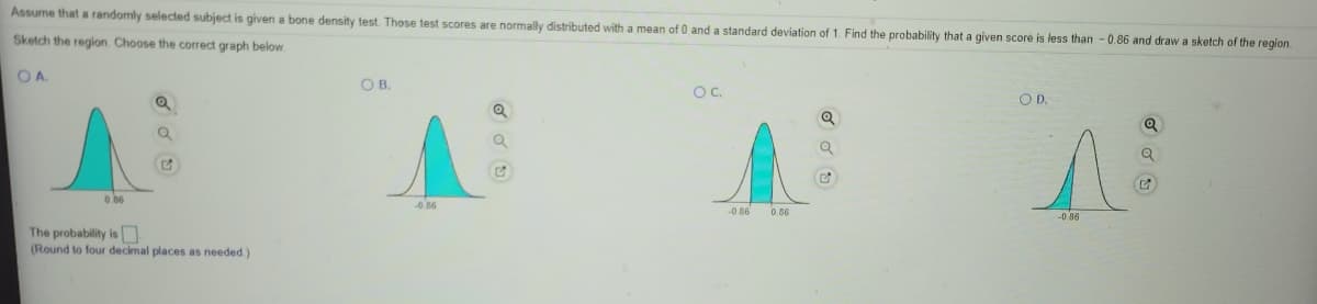 Assume that a randomly selected subject is given a bone density test. Those test scores are normally distributed with a mean of 0 and a standard deviation of 1. Find the probability that a given score is less than -0.86 and draw a sketch of the region.
Sketch the region. Choose the correct graph below.
OA.
OB.
OC.
OD.
o 66
0 86
-0.86
0.86
The probability is
(Round to four decimal places as needed)
