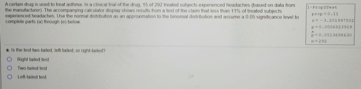 A certain drug is used to treat asthma. In a clinical trial of the drug, 15 of 292 treated subjects experienced headaches (based on data from
the manufacturer). The accompanying calculator display shows results from a test of the claim that less than 11% of treated subjects
experienced headaches. Use the normal distribution as an approximation to the binomial distribution and assume a 0.05 significance level to
complete parts (a) through (e) below.
1-PropZTest
prop <0.11
z = - 3.201997502
p= 0.0006823909
p= 0.0513698630
n=292
a. Is the test two-tailed, left-tailed, or right-tailed?
O Right tailed test
O Two-tailed test
OLeft-tailed test
