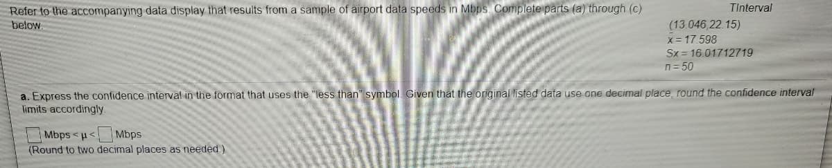 TInterval
Refer to the accompanying data display that results from a sample of airport data speeds in Mbps. Completeparts (a) through (c)
(13.046,22.15)
X = 17.598
Sx = 16.01712719
n= 50
below.
a. Express the confidence interval in the format that uses the "less than" symbol. Given that the original listed data use one decimal place, round the confidence interval
limits accordingly.
Mbps <u< Mbps
(Round to two decimal places as needed)
