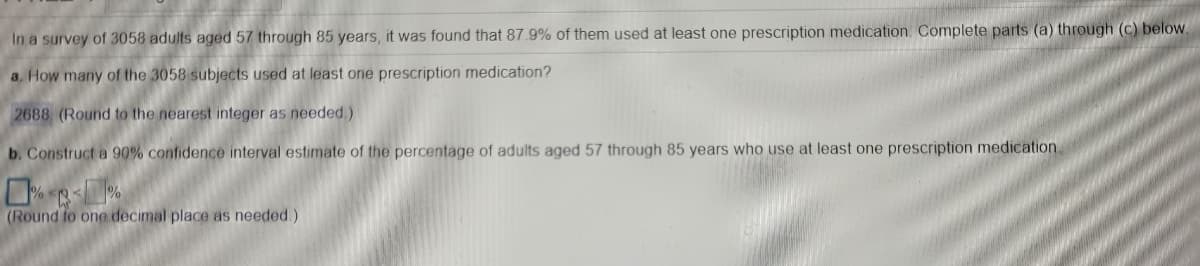 In a survey of 3058 adults aged 57 through 85 years, it was found that 87.9% of them used at least one prescription medication. Complete parts (a) through (c) below.
a, How many of the 3058 subjects used at least one prescription medication?
2688 (Round to the nearest integer as needed)
b. Construct a 90% confidence interval estimate of the percentage of adults aged 57 through 85 years who use at least one prescription medication.
(Round to one decimal place as needed.)
