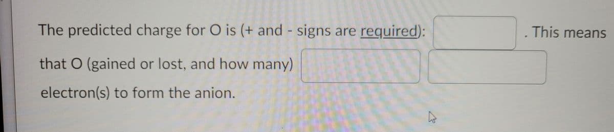 The predicted charge for O is (+ and signs are required):
This means
that O (gained or lost, and how many)
electron(s) to form the anion.
