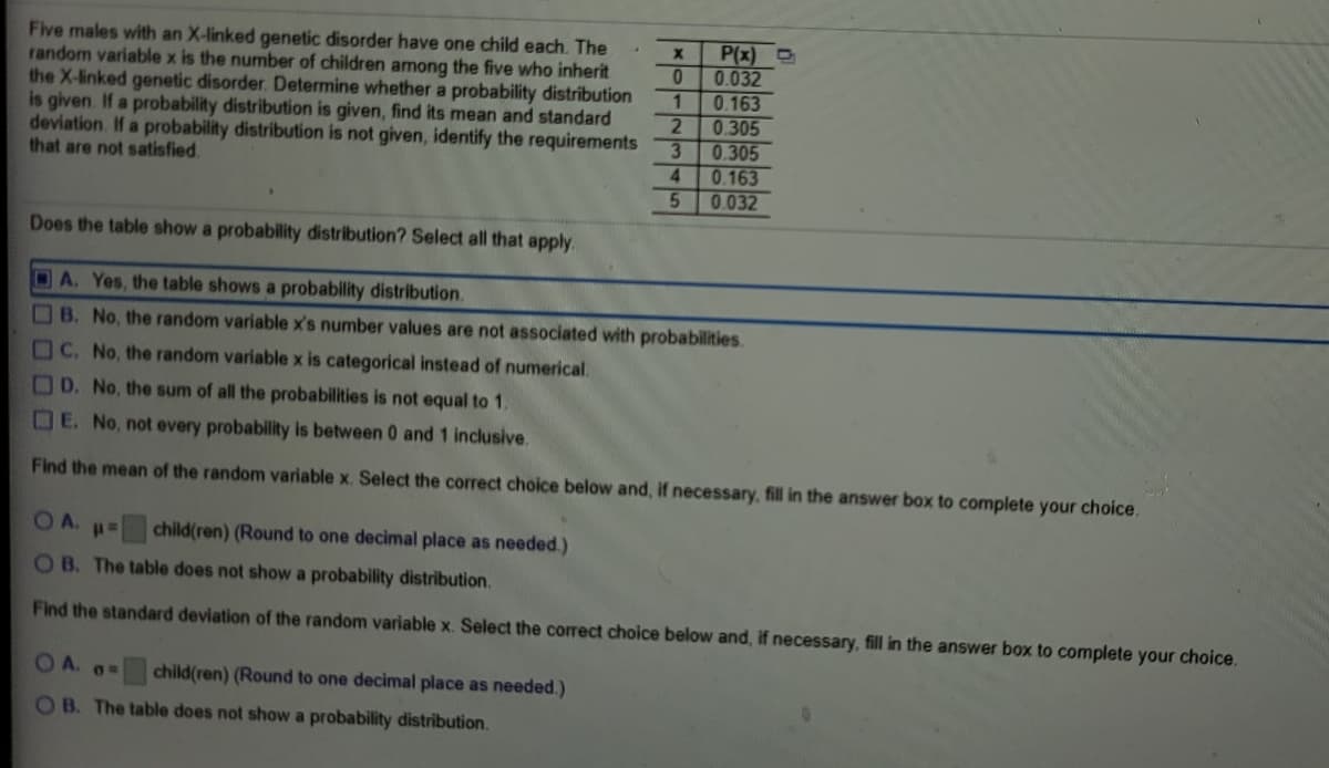 Five males with an X-linked genetic disorder have one child each. The
random variable x is the number of children among the five who inherit
the X-linked genetic disorder. Determine whether a probability distribution
is given. If a probability distribution is given, find its mean and standard
deviation. If a probability distribution is not given, identify the requirements
that are not satisfied.
P(x) D
0.032
1.
0.163
0.305
3.
0.305
0.163
0.032
4.
Does the table show a probability distribution? Select all that apply.
A. Yes, the table shows a probability distribution.
B. No, the random variable x's number values are not associated with probabilities.
C. No, the random variable x is categorical instead of numerical.
D. No, the sum of all the probabilities is not equal to 1.
OE. No, not every probability is between 0 and 1 inclusive.
Find the mean of the random variable x. Select the correct choice below and, if necessary, fill in the answer box to complete your choice.
OA.#=
child(ren) (Round to one decimal place as needed.)
OB. The table does not show a probability distribution.
Find the standard deviation of the random variable x. Select the correct choice below and, if necessary, fill in the answer box to complete your choice.
O A. a=
child(ren) (Round to one decimal place as needed.)
O B. The table does not show a probability distribution.
