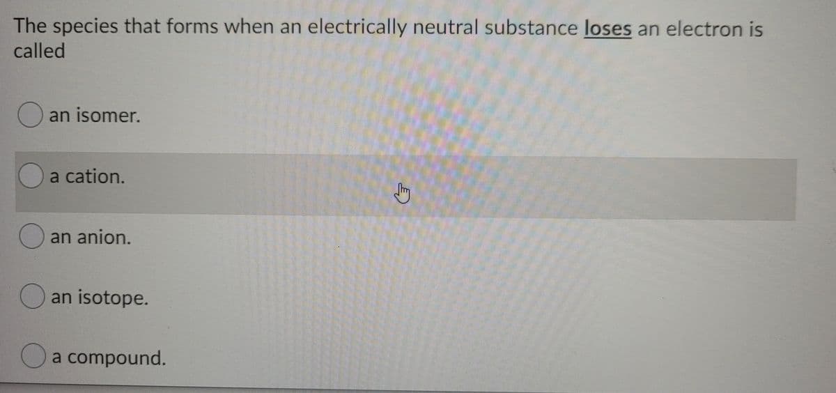 The species that forms when an electrically neutral substance loses an electron is
called
O an isomer.
a cation.
O an anion.
an isotope.
Oa compound.
