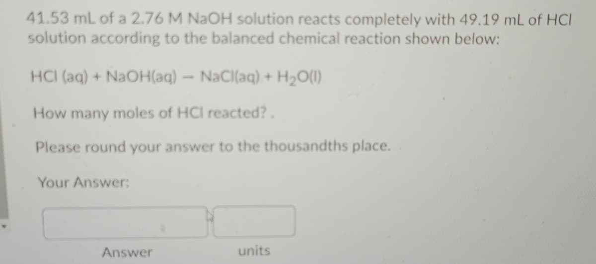 41.53 mL of a 2.76 M NAOH solution reacts completely with 49.19 mL of HCI
solution according to the balanced chemical reaction shown below:
HCI (aq) + NaOH(aq) - NaCl(aq) + H2O(I)
How many moles of HCI reacted?.
Please round your answer to the thousandths place.
Your Answer:
Answer
units
