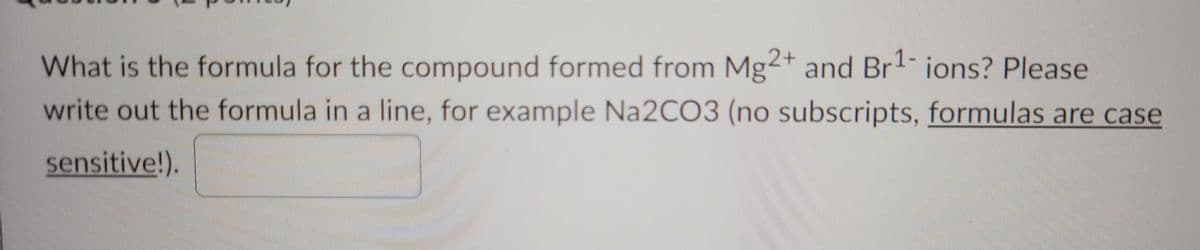 2+
What is the formula for the compound formed from Mg and Br1- ions? Please
write out the formula in a line, for example Na2CO3 (no subscripts, formulas are case
sensitive!).
