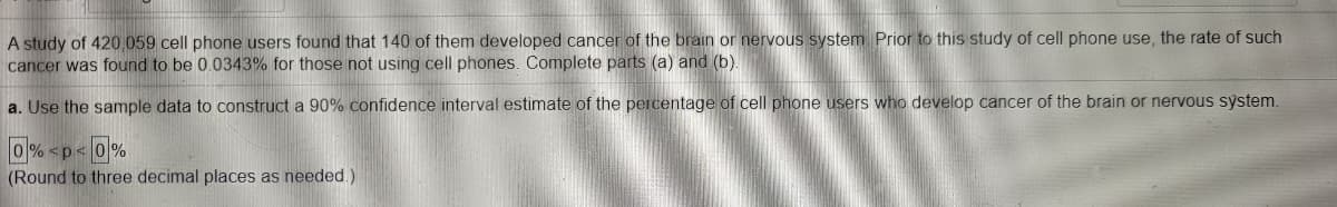 A study of 420,059 cell phone users found that 140 of them developed cancer of the brain or nervous system Prior to this study of cell phone use, the rate of such
cancer was found to be 0.0343% for those not using cell phones. Complete parts (a) and (b).
a. Use the sample data to construct a 90% confidence interval estimate of the percentage of cell phone users who develop cancer of the brain or nervous system.
0% <p< 0%
(Round to three decimal places as needed.)
