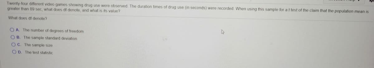 Twenty-four different video games showing drug use were observed. The duration times of drug use (in seconds) were recorded. When using this sample for at test of the claim that the population mean is
greater than 89 sec, what does df denote, and what is its value?
What does df denote?
O A. The number of degrees of freedom
OB. The sample standard deviation
OC. The sample size
O D. The test statistic
