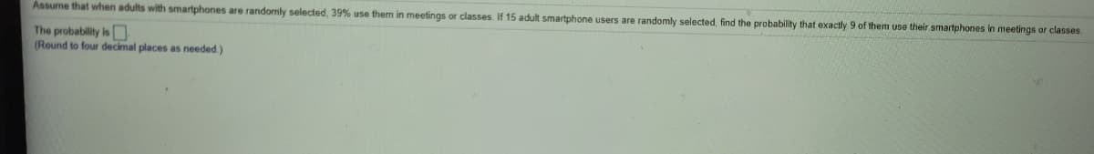 Assume that when adults with smartphones are randomly selected, 39% use them in meetings or classes. If 15 adult smartphone users are randomly selected, find the probability that exactly 9 of them use their smartphones in meetings or classes.
The probability is
(Round to four decimal places as needed.)
