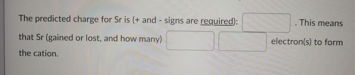The predicted charge for Sr is (+ and signs are required):
This means
that Sr (gained or lost, and how many)
electron(s) to form
the cation.
