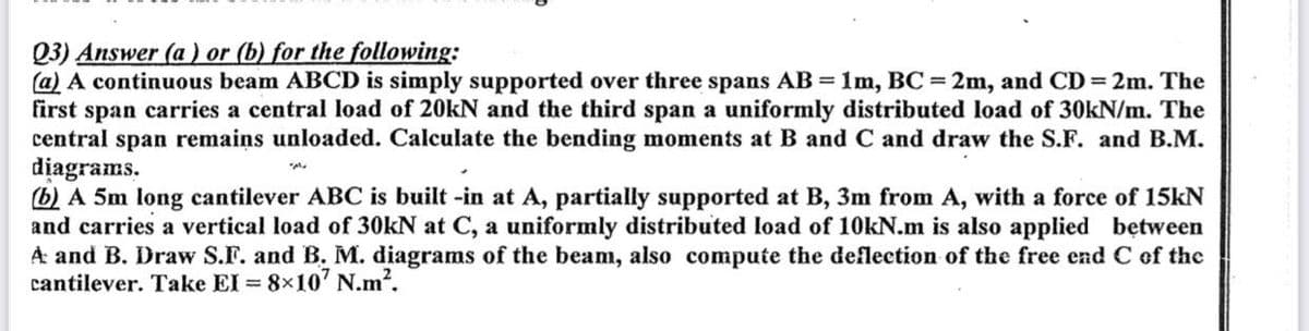 Q3) Answer (a) or (b) for the following:
(a) A continuous beam ABCD is simply supported over three spans AB = 1m, BC = 2m, and CD = 2m. The
first span carries a central load of 20kN and the third span a uniformly distributed load of 30kN/m. The
central span remains unloaded. Calculate the bending moments at B and C and draw the S.F. and B.M.
diagrams.
(b) A 5m long cantilever ABC is built-in at A, partially supported at B, 3m from A, with a force of 15kN
and carries a vertical load of 30kN at C, a uniformly distributed load of 10kN.m is also applied between
A and B. Draw S.F. and B. M. diagrams of the beam, also compute the deflection of the free end C of the
cantilever. Take EI = 8×107 N.m².
دامه