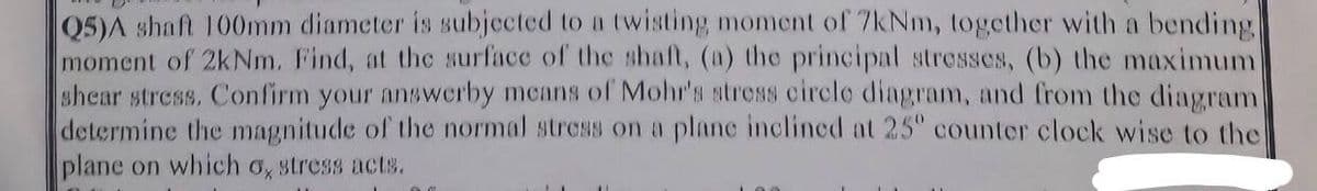 Q5)A shaft 100mm diameter is subjected to a twisting moment of 7kNm, together with a bending
moment of 2kNm. Find, at the surface of the shaft, (a) the principal stresses, (b) the maximum
shear stress. Confirm your answerby means of Mohr's stress circle diagram, and from the diagram
determine the magnitude of the normal stress on a plane inclined at 25° counter clock wise to the
plane on which o, stress acts.