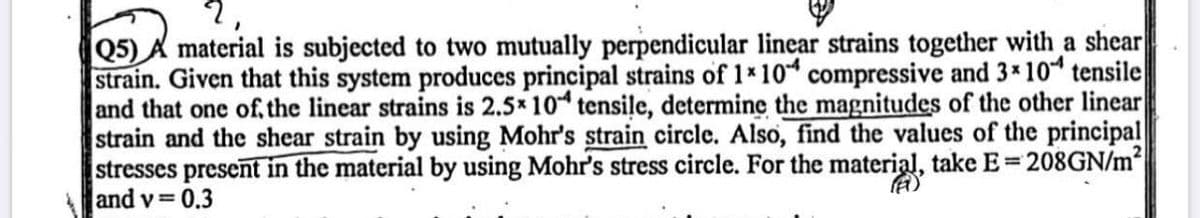 Q5) A material is subjected to two mutually perpendicular linear strains together with a shear
strain. Given that this system produces principal strains of 1x 104 compressive and 3x 104 tensile
and that one of the linear strains is 2.5x 104 tensile, determine the magnitudes of the other linear
strain and the shear strain by using Mohr's strain circle. Also, find the values of the principal
stresses present in the material by using Mohr's stress circle. For the material, take E=208GN/m²
and v=0.3