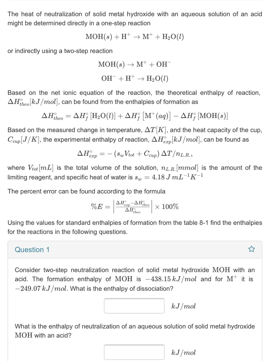 The heat of neutralization of solid metal hydroxide with an aqueous solution of an acid
might be determined directly in a one-step reaction
МОН(s) + H* M'+ H-0(1)
or indirectly using a two-step reaction
МОН(s) —> М* + он
ОН + Н
H2O(1)
Based on the net ionic equation of the reaction, the theoretical enthalpy of reaction,
AHîheo!
liheo kJ/mol], can be found from the enthalpies of formation as
ΔΗλ ΔΗ; ΗΟ() + ΔΗ Μ' (αq)] -ΔΜΟH (s)]|
Based on the measured change in temperature, AT[K], and the heat capacity of the cup,
Ccup[J/K], the experimental enthalpy of reaction, AHap[kJ/mol], can
found as
AHerp
(S„ Viot + Ceup) AT/nL.R.,
where Vtot [mL] is the total volume of the solution, nL.R.[mmol] is the amount of the
limiting reagent, and specific heat of water is s, = 4.18 JML¯!K¯l
The percent error can be found according to the formula
AH-AHtheo x 100%
%E =
exp
AHiheo
Using the values for standard enthalpies of formation from the table 8-1 find the enthalpies
for the reactions in the following questions.
Question 1
Consider two-step neutralization reaction of solid metal hydroxide MOH with an
acid. The formation enthalpy of MOH is -438.15 kJ/mol and for Mt it is
-249.07 kJ/mol. What is the enthalpy of dissociation?
kJ/mol
What is the enthalpy of neutralization of an aqueous solution of solid metal hydroxide
MOH with an acid?
kJ/mol
