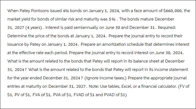 When Patey Pontoons issued 4% bonds on January 1, 2024, with a face amount of $660,000, the
market yield for bonds of similar risk and maturity was 5%. The bonds mature December
31, 2027 (4 years). Interest is paid semiannually on June 30 and December 31. Required:
Determine the price of the bonds at January 1, 2024. Prepare the journal entry to record their
issuance by Patey on January 1, 2024. Prepare an amortization schedule that determines interest
at the effective rate each period. Prepare the journal entry to record interest on June 30, 2024.
What is the amount related to the bonds that Patey will report in its balance sheet at December
31, 2024? What is the amount related to the bonds that Patey will report in its income statement
for the year ended December 31, 2024? (Ignore income taxes.) Prepare the appropriate journal
entries at maturity on December 31, 2027. Note: Use tables, Excel, or a financial calculator. (FV of
$1, PV of S1, FVA of $1, PVA of $1, FVAD of $1 and PVAD of $1)