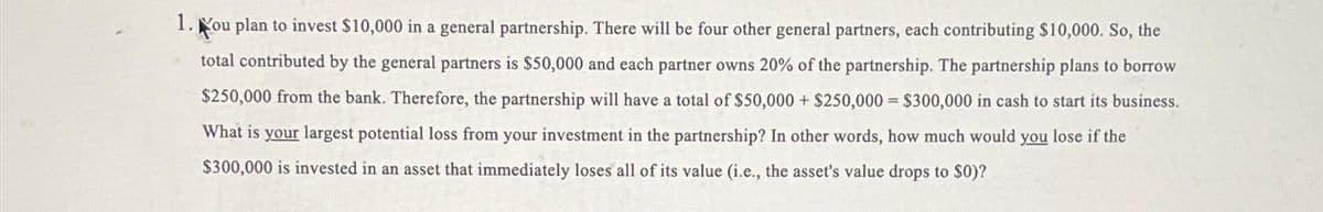 1. You plan to invest $10,000 in a general partnership. There will be four other general partners, each contributing $10,000. So, the
total contributed by the general partners is $50,000 and each partner owns 20% of the partnership. The partnership plans to borrow
$250,000 from the bank. Therefore, the partnership will have a total of $50,000+ $250,000 $300,000 in cash to start its business.
What is your largest potential loss from your investment in the partnership? In other words, how much would you lose if the
$300,000 is invested in an asset that immediately loses all of its value (i.e., the asset's value drops to $0)?