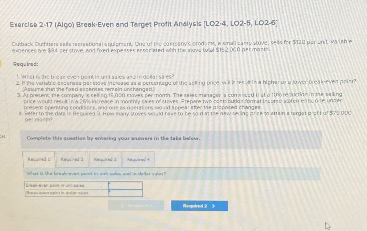 ces
Exercise 2-17 (Algo) Break-Even and Target Profit Analysis [LO2-4, LO2-5, LO2-6]
Outback Outfitters sells recreational equipment. One of the company's products, a small camp stove, sells for $120 per unit. Variable
expenses are $84 per stove, and fixed expenses associated with the stove total $162,000 per month.
Required:
1. What is the break-even point in unit sales and in dollar sales?
2. If the variable expenses per stove increase as a percentage of the selling price, will it result in a higher or a lower break-even point?
(Assume that the fixed expenses remain unchanged.)
3.
At present, the company is selling 15,000 stoves per month. The sales manager is convinced that a 10% reduction in the selling
price would result in a 25% increase in monthly sales of stoves. Prepare two contribution format income statements, one under
present operating conditions, and one as operations would appear after the proposed changes.
4. Refer to the data in Required 3. How many stoves would have to be sold at the new selling price to attain a target profit of $79.000
per month?
Complete this question by entering your answers in the tabs below.
Required 1
Required 2
Required 3
Break-even point in unit sales
Break-even point in dollar sales
Required 4
What is the break-even point in unit sales and in dollar sales?
Required 2 >