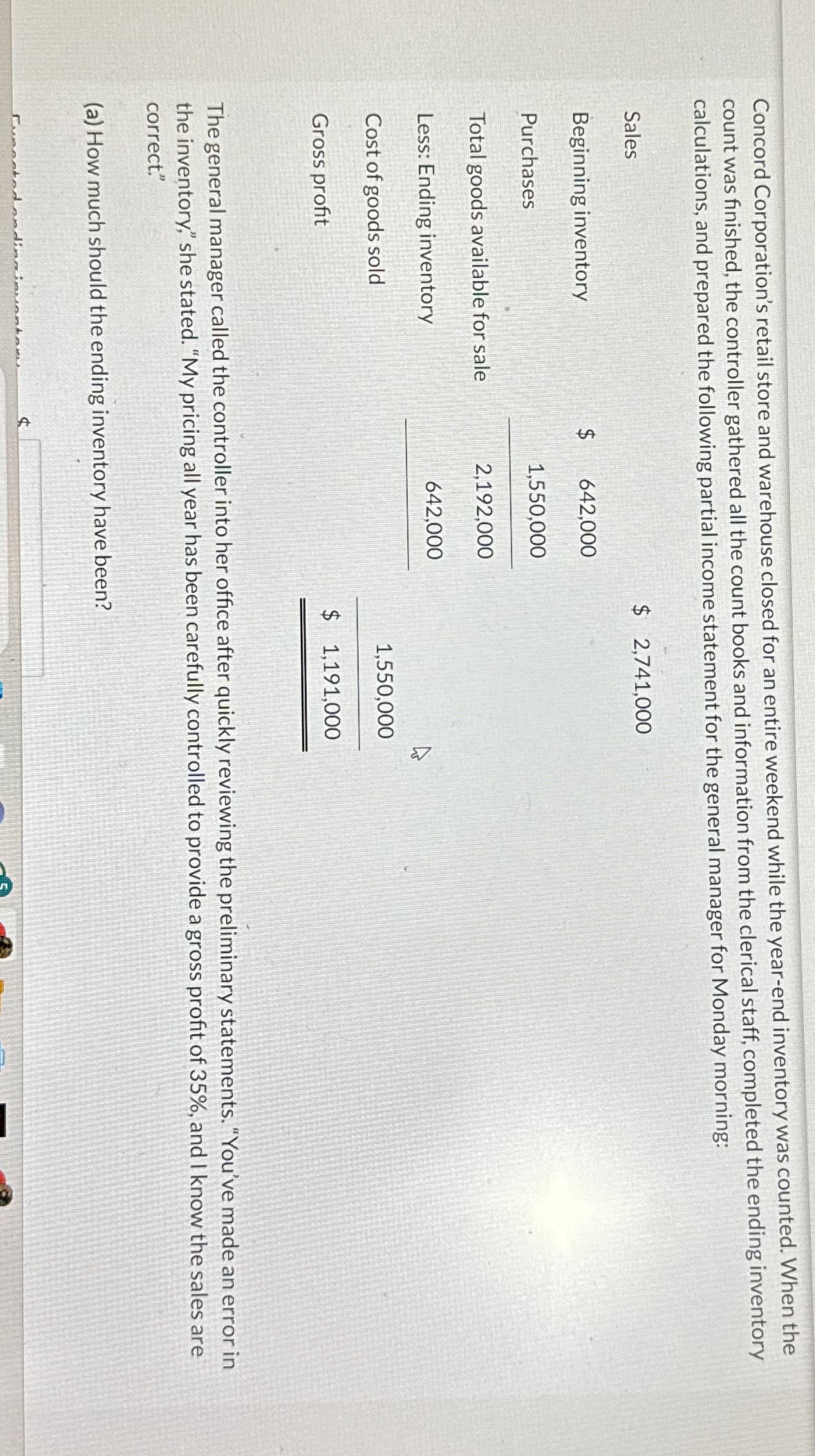 Concord Corporation's retail store and warehouse closed for an entire weekend while the year-end inventory was counted. When the
count was finished, the controller gathered all the count books and information from the clerical staff, completed the ending inventory
calculations, and prepared the following partial income statement for the general manager for Monday morning:
Sales
Beginning inventory
Purchases
Total goods available for sale
Less: Ending inventory
Cost of goods sold
Gross profit
642,000
untany
1,550,000
4
2,192,000
642,000
$ 2,741,000
The general manager called the controller into her office after quickly reviewing the preliminary statements. "You've made an error in
the inventory," she stated. "My pricing all year has been carefully controlled to provide a gross profit of 35%, and I know the sales are
correct."
(a) How much should the ending inventory have been?
1,550,000
$1,191,000