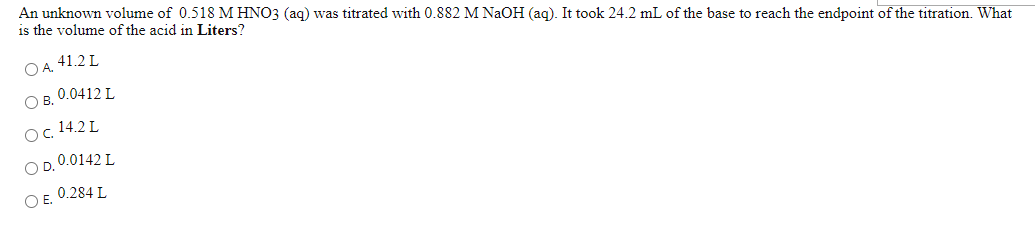 An unknown volume of 0.518 M HNO3 (ag) was titrated with 0.882 M NaOH (ag). It took 24.2 mL of the base to reach the endpoint of the titration. What
is the volume of the acid in Liters?
O A. 41.2 L
O B. 0.0412 L
Oc 14.2L
O D. 0.0142 L
O E. 0.284 L
