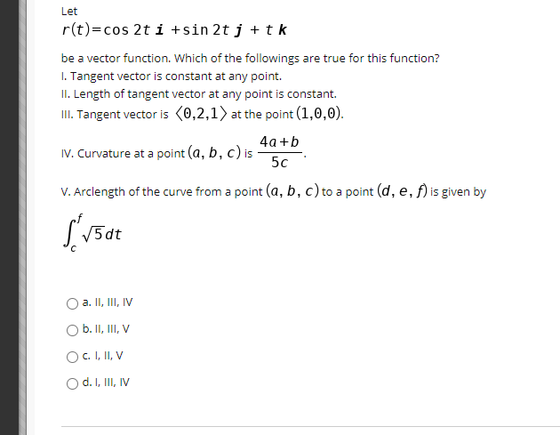 Let
r(t)=cos 2t i +sin 2t j + t k
be a vector function. Which of the followings are true for this function?
I. Tangent vector is constant at any point.
II. Length of tangent vector at any point is constant.
II. Tangent vector is (0,2,1) at the point (1,0,0).
IV. Curvature at a point (a, b,
4а+b
c) is
50
V. Arclength of the curve from a point (a, b, c) to a point (d, e, f) is given by
V5dt
O a. II, II, IV
Ob. II, II, V
O C. I, II, V
Od.I, II, IV
