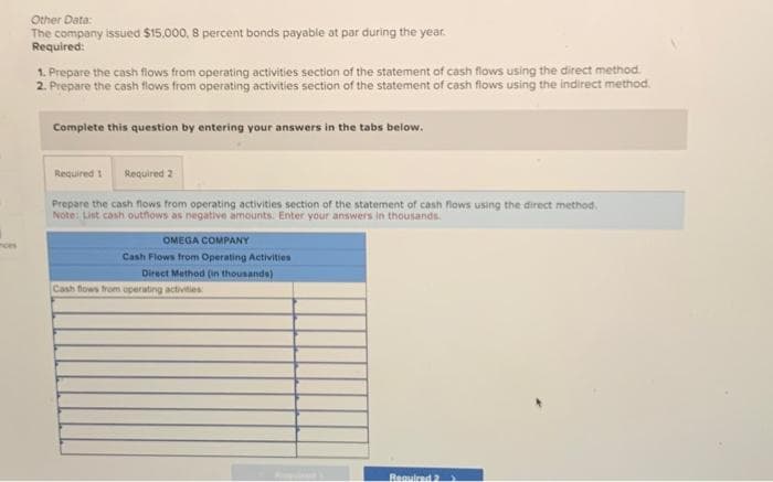 ces
Other Data:
The company issued $15,000, 8 percent bonds payable at par during the year.
Required:
1. Prepare the cash flows from operating activities section of the statement of cash flows using the direct method.
2. Prepare the cash flows from operating activities section of the statement of cash flows using the indirect method.
Complete this question by entering your answers in the tabs below.
Required 1 Required 2
Prepare the cash flows from operating activities section of the statement of cash flows using the direct method.
Note: List cash outflows as negative amounts. Enter your answers in thousands.
OMEGA COMPANY
Cash Flows from Operating Activities
Direct Method (in thousands)
Cash flows from operating activities:
Required 2