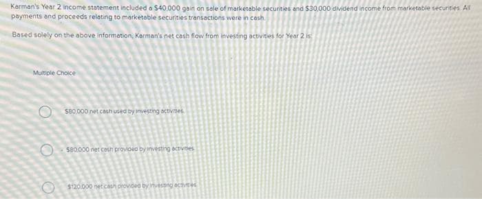 Karman's Year 2 income statement included a $40,000 gain on sale of marketable securities and $30,000 dividend income from marketable securities. All
payments and proceeds relating to marketable securities transactions were in cash
Based solely on the above information, Karman's net cash flow from investing activities for Year 2 is:
Multiple Choice
O
O
$80,000 net cash used by investing activities
$80.000 net cash provided by investing activities
$120.000 net cash provided by investing activities