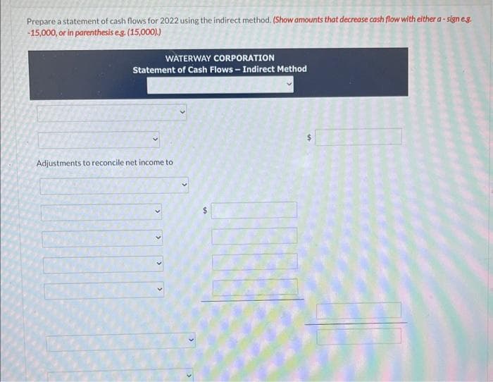 Prepare a statement of cash flows for 2022 using the indirect method. (Show amounts that decrease cash flow with either a-sign e.g.
-15,000, or in parenthesis e.g. (15,000).)
WATERWAY CORPORATION
Statement of Cash Flows-Indirect Method
Adjustments to reconcile net income to
>
>