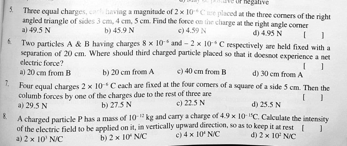 Or negative
5.
Three equal charges, carh having a magnitude of 2 x 10-° Care placed at the three corners of the right
angled triangle of sides 3 cm, 4 cm, 5 cm. Find the force on the charge at the right angle corner
a) 49.5 N
b) 45.9 N
c) 4.59 N
d) 4.95 N
6.
Two particles A & B having charges 8 × 10° and – 2 × 10-° C respectively are held fixed with a
separation of 20 cm. Where should third charged particle placed so that it doesnot experience a net
electric force?
[
d) 30 cm from A
a) 20 cm from B
b) 20 cm from A
c) 40 cm from B
7.
Four equal charges 2 x 10-6 C each are fixed at the four corners of a square of a side 5 cm. Then the
columb forces by one of the charges due to the rest of three are
b) 27.5 N
a) 29.5 N
c) 22.5 N
d) 25.5 N
8.
A charged particle P has a mass of 10-12 kg and carry a charge of 4.9 × 10- C. Calculate the intensity
of the electric field to be applied on it, in vertically upward direction, so as to keep it at rest I1
a) 2 x 103 N/C
c) 4 x 10 N/C
d) 2 x 102 N/C
b) 2 x 10 N/C
