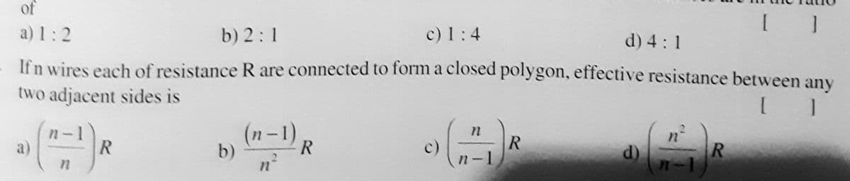 of
a) 1:2
b) 2:1
c) 1:4
d) 4:1
If n wires each of resistance R are connected to form a closed polygon, effective resistance between any
two adjacent sides is
(n-1)
b)
c)
n-1
a)
