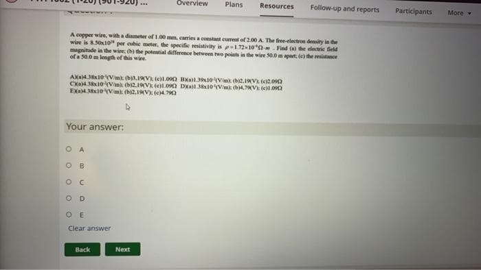 Overview
Plans
Resources
Follow-up and reports
Participants
More
A copper wire, with a diameter of 1.00 mm. carries a constant current of 2.00 A. The firee-electron densiry in the
wire is 8.50x10 per cubie meter, the specific resistivity is p-1.72x10*0-. Find (a) the electrie field
magnitude in the wire; (b) the potential difference between two points in the wire S0.0 m apart, (e) the resistance
of a 50.0 m length of this wire.
AXa43x10 (Vmk (b).1V (e)1.09n Bxal.3910Vimk (bi2.19V) (e2.09n
CXa38x10(Vim: (b2.19V) (e)L.090 Da 38IOVim): (b4,7VE (e)l.0
EXAM38x10 Vmk (b12,19V): (C4.790
Your answer:
O A
B
O E
Clear answer
Вack
Next
