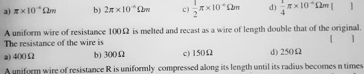 a) Ax10Qm
b) 2n ×10QM
T ×10 “Qm
d) Tx10“2m [
A uniform wire of resistance 1002 is melted and recast as a wire of length double that of the original.
The resistance of the wire is
a) 400 2
c) 1502
A uniform wire of resistance R is uniformly compressed along its length until its radius becomes n times
b) 300 2
d) 2502
