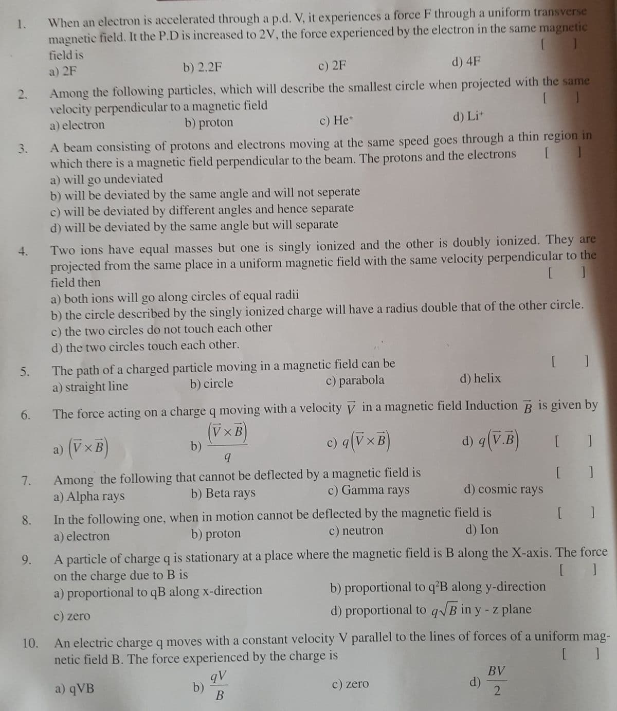 When an electron is accelerated through a p.d. V, it experiences a force F through a uniform transverse
magnetic field. It the P.D is increased to 2V, the force experienced by the electron in the same magnetic
1.
field is
a) 2F
b) 2.2F
c) 2F
d) 4F
Among the following particles, which will describe the smallest circle when projected with the same
velocity perpendicular to a magnetic field
a) electron
2.
b) proton
c) He*
d) Lit
A beam consisting of protons and electrons moving at the same speed goes through a thin region in
which there is a magnetic field perpendicular to the beam. The protons and the electrons
a) will go undeviated
b) will be deviated by the same angle and will not seperate
c) will be deviated by different angles and hence separate
d) will be deviated by the same angle but will separate
3.
Two ions have equal masses but one is singly ionized and the other is doubly ionized. They are
projected from the same place in a uniform magnetic field with the same velocity perpendicular to the
[ ]
4.
field then
a) both ions will go along circles of equal radii
b) the circle described by the singly ionized charge will have a radius double that of the other circle.
c) the two circles do not touch each other
d) the two circles touch each other.
The path of a charged particle moving in a magnetic field can be
b) circle
[ ]
5.
a) straight line
c) parabola
d) helix
6.
The force acting on a charge q moving with a velocity y in a magnetic field Induction R is given by
a) (VxB)
(V×B)
b)
c) q(V ×B
d) q(V.B)
[ ]
Among the following that cannot be deflected by a magnetic field is
b) Beta rays
[ ]
7.
a) Alpha rays
c) Gamma rays
d) cosmic rays
8.
In the following one, when in motion cannot be deflected by the magnetic field is
a) electron
b) proton
c) neutron
d) Ion
A particle of charge q is stationary at a place where the magnetic field is B along the X-axis. The force
on the charge due to B is
a) proportional to qB along x-direction
9.
b) proportional to q°B along y-direction
c) zero
d) proportional to qVB in y - z plane
An electric charge q moves with a constant velocity V parallel to the lines of forces of a uniform mag-
netic field B. The force experienced by the charge is
10.
qV
b)
B
BV
d)
a) qVB
c) zero
