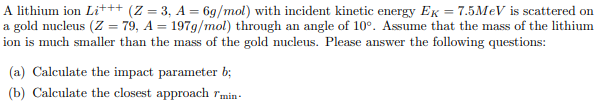 A lithium ion Lit++ (Z = 3, A = 6g/mol) with incident kinetic energy EK = 7.5MEV is scattered on
a gold nucleus (Z = 79, A = 197g/mol) through an angle of 10°. Assume that the mass of the lithium
ion is much smaller than the mass of the gold nucleus. Please answer the following questions:
%3D
(a) Calculate the impact parameter b;
(b) Calculate the closest approach rmin-
