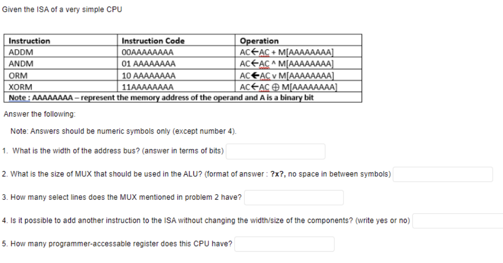 Given the ISA of a very simple CPU
Instruction
Instruction Code
Operation
ACEAC + M[AAAAAAAA]
AC<AC ^ M[AAAAAAAA]
AC€AC v MAААААААА]
AC€ACÐ M[AAAAAAAA]
ADDM
00AAAAAAAA
ANDM
01 АAAAAAAА
ORM
10 АAAAAAAА
XORM
11AAAAAAAА
Note : AAAAAAAA – represent the memory address of the operand and A is a binary bit
Answer the following:
Note: Answers should be numeric symbols only (except number 4).
1. What is the width of the address bus? (answer in terms of bits)
2. What is the size of MUX that should be used in the ALU? (format of answer : ?x?, no space in between symbols)
3. How many select lines does the MUX mentioned in problem 2 have?
4. Is it possible to add another instruction to the ISA without changing the width/size of the components? (write yes or no)
5. How many programmer-accessable register does this CPU have?
