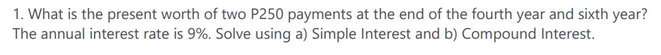 1. What is the present worth of two P250 payments at the end of the fourth year and sixth year?
The annual interest rate is 9%. Solve using a) Simple Interest and b) Compound Interest.
