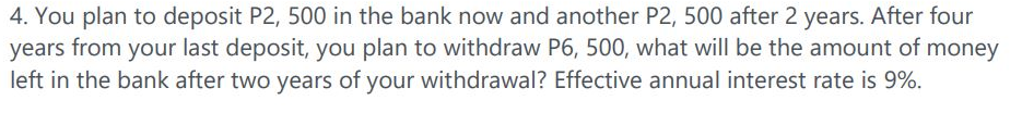 4. You plan to deposit P2, 500 in the bank now and another P2, 500 after 2 years. After four
years from your last deposit, you plan to withdraw P6, 500, what will be the amount of money
left in the bank after two years of your withdrawal? Effective annual interest rate is 9%.
