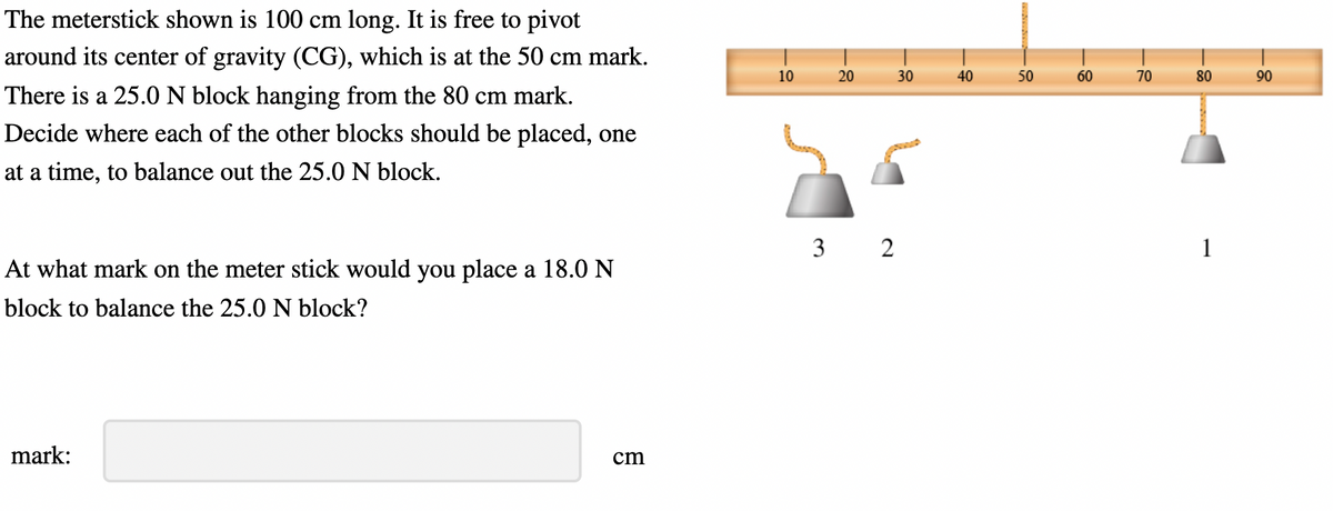 The meterstick shown is 100 cm long. It is free to pivot
around its center of gravity (CG), which is at the 50 cm mark.
There is a 25.0 N block hanging from the 80 cm mark.
Decide where each of the other blocks should be placed, one
at a time, to balance out the 25.0 N block.
At what mark on the meter stick would you place a 18.0 N
block to balance the 25.0 N block?
mark:
cm
10
20
30
3 2
40
50
60
70
80
1
90