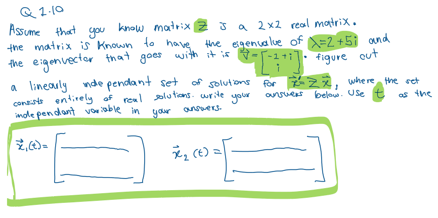 Q1.10
Assume that
you
know matrix Z is a 2x2 real matrix.
the matrix is known to have the eigenvalue of x=2+5; and
the eigenvector that goes with it is
v
*-=[^² +²]· figure out
a linearly inde pendant set
of solutions
consists entirely of real solutions. write
inde pendant variable in
your
answers.
your
₁ (t) =
x₂ (€) =
for Zx, where the set
below. Use t
answers
as the