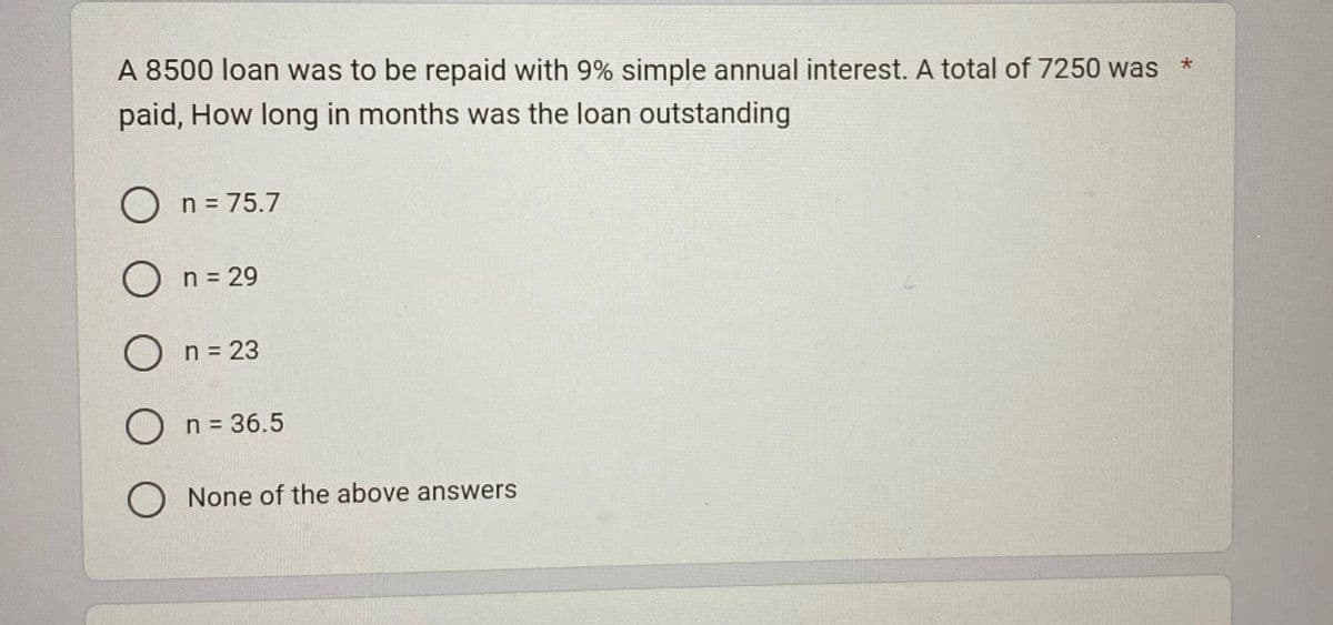 A 8500 loan was to be repaid with 9% simple annual interest. A total of 7250 was
paid, How long in months was the loan outstanding
On = 75.7
O n = 29
O n = 23
O n = 36.5
O None of the above answers