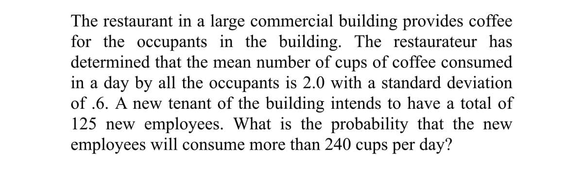 The restaurant in a large commercial building provides coffee
for the occupants in the building. The restaurateur has
determined that the mean number of cups of coffee consumed
in a day by all the occupants is 2.0 with a standard deviation
of .6. A new tenant of the building intends to have a total of
125 new employees. What is the probability that the new
employees will consume more than 240 cups per day?