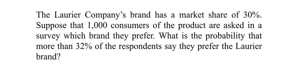 The Laurier Company's brand has a market share of 30%.
Suppose that 1,000 consumers of the product are asked in a
survey which brand they prefer. What is the probability that
more than 32% of the respondents say they prefer the Laurier
brand?